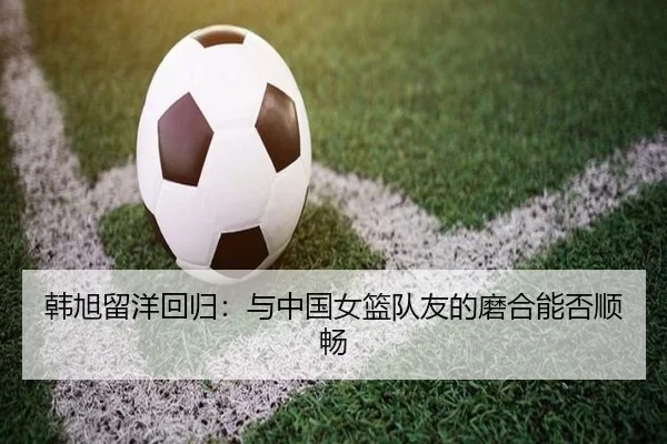 韩旭留洋回归：与中国女篮队友的磨合能否顺畅